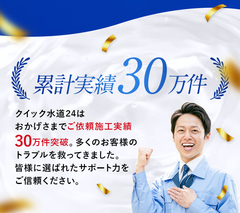 累計実績30万件 クイック水道24はおかげさまでご依頼施工実績30万件突破。多くのお客様のトラブルを救ってきました。皆様に選ばれたサポート力をご信頼ください。