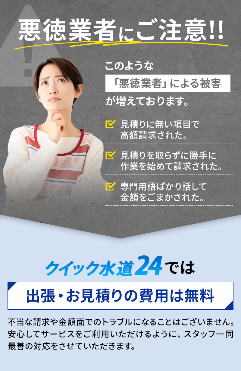 悪徳業者にご注意！このような悪徳業者による被害が増えております。 見積もりに無い項目で高額請求された。 見積もりを取らずに勝手に作業を始めて請求された。 専門用語ばかり話して金額をごまかされた。 クイック水道24では出張・お見積もりの費用は無料です！ 不当な請求や金額面でのトラブルになることはございません。安心してサービスをご利用いただけるように、スタッフ一同最善の対応をさせていただきます。