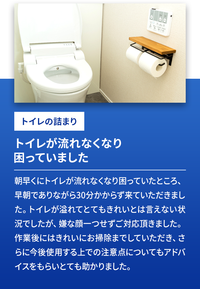 トイレの詰まり トイレが流れなくなり困っていました 朝早くにトイレが流れなくなり困っていたところ、早朝でありながら30分かからず来ていただきました。トイレが溢れてとてもきれいとは言えない状況でしたが、嫌な顔一つせずご対応頂きました。作業後にはきれいにお掃除までしていただき、さらに今後使用する上での注意点についてもアドバイスをもらいとても助かりました。