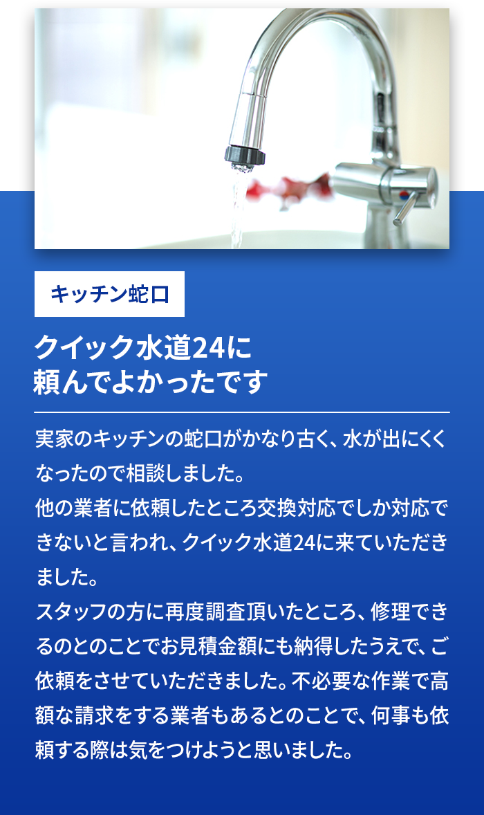 キッチン蛇口 クイック水道24に頼んでよかったです 実家のキッチンの蛇口がかなり古く、水が出にくくなったので相談しました。他の業者に依頼したところ交換対応でしか対応できないと言われ、クイック水道24に来ていただきました。スタッフの方に再度調査頂いところ、修理できるとのことでお見積金額にも納得したうえで、ご依頼をさせていただきました。不必要な作業で高額な請求をする業者もあるとのことで、何事も依頼する際は気を付けようと思いました。