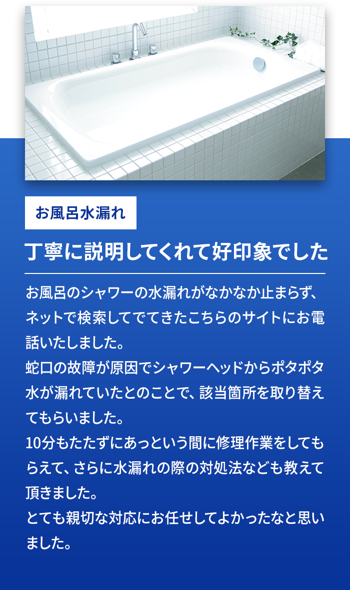 お風呂水漏れ 丁寧に説明してくれて好印象でした お風呂のシャワーの見積れがなかなか止まれず、ネットで検索してでてきたこちらのサイトにお電話いたしました。蛇口の故障が原因でシャワーヘッドからポタポタ水が流れていたとのことで、該当箇所を取り換えてもらいました。10分もたたずにあっという間に修理作業をしてもらえて、さらに水漏れの際の対処法なども教えていただきました。とても親切な対応にお任せしてよかったなと思いました。